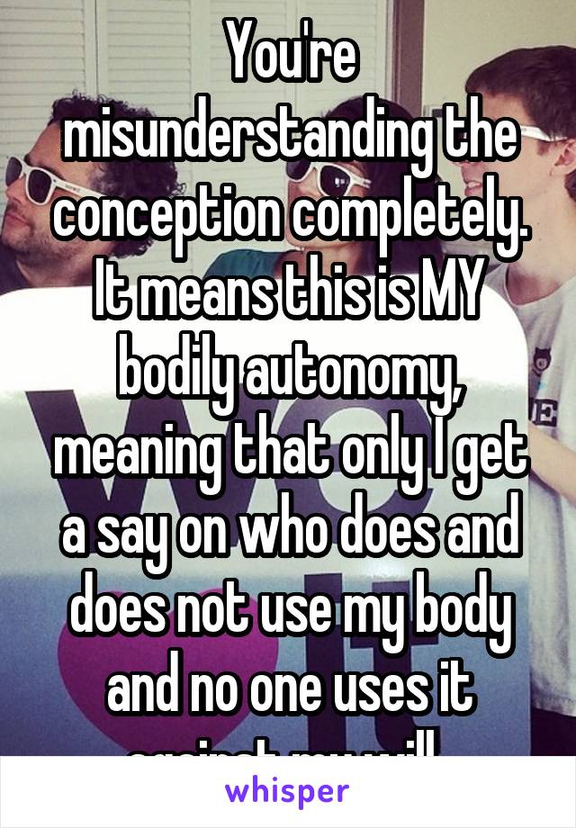 You're misunderstanding the conception completely. It means this is MY bodily autonomy, meaning that only I get a say on who does and does not use my body and no one uses it against my will. 