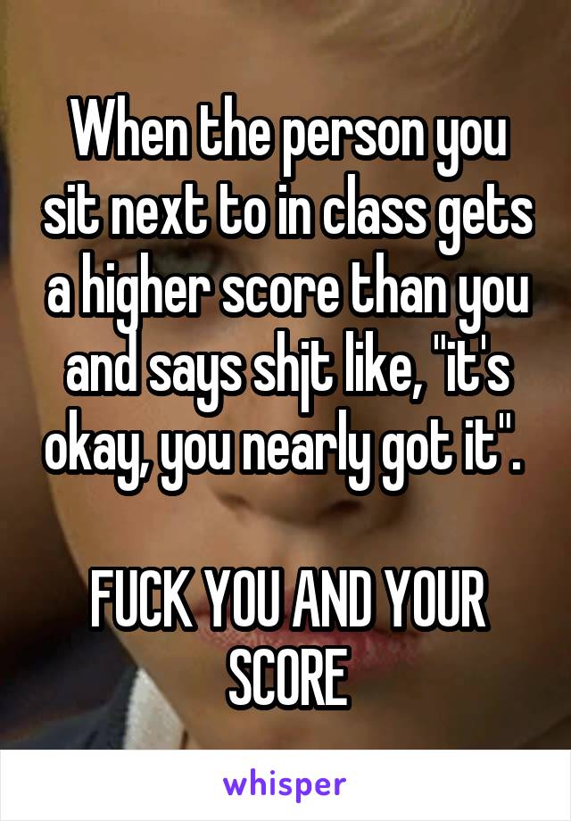 When the person you sit next to in class gets a higher score than you and says shjt like, "it's okay, you nearly got it". 

FUCK YOU AND YOUR SCORE