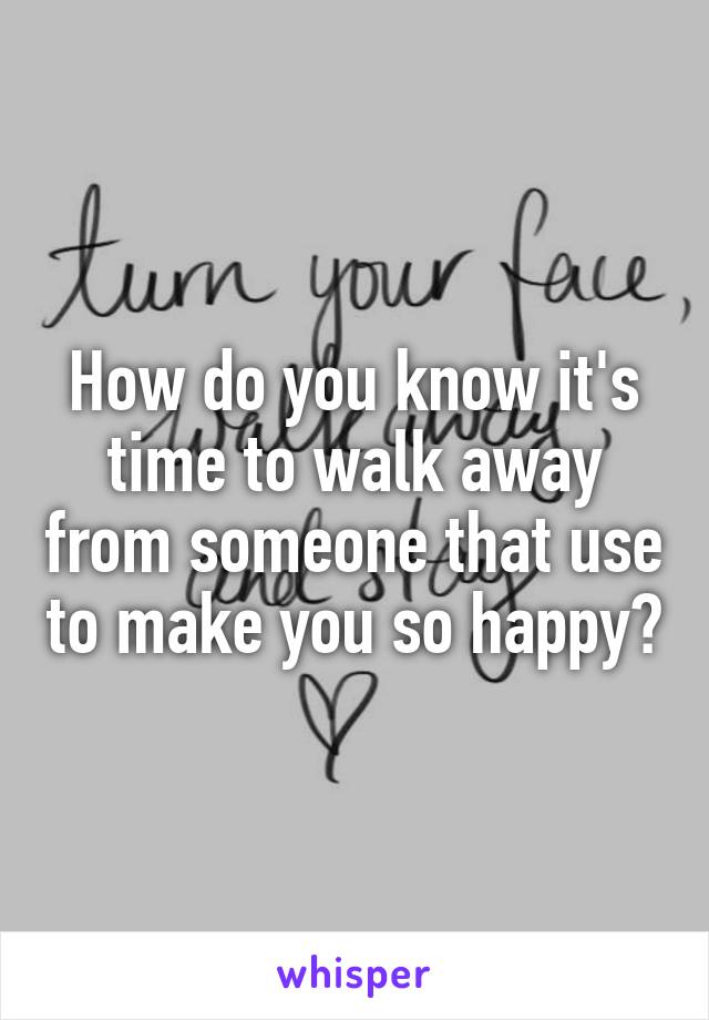 How do you know it's time to walk away from someone that use to make you so happy?