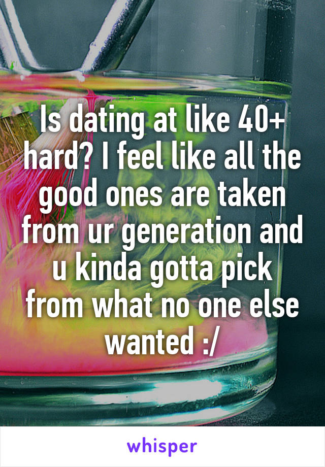 Is dating at like 40+ hard? I feel like all the good ones are taken from ur generation and u kinda gotta pick from what no one else wanted :/