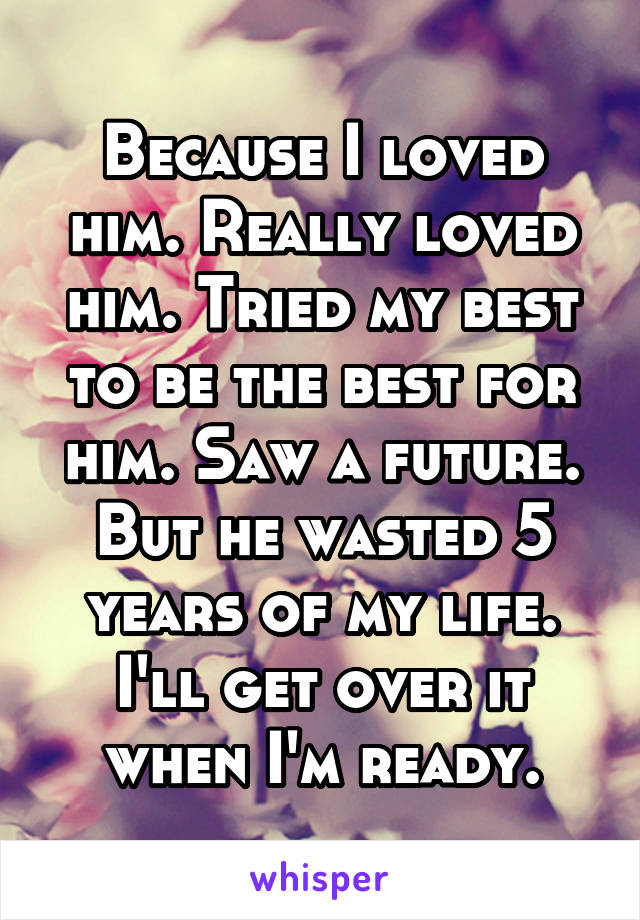 Because I loved him. Really loved him. Tried my best to be the best for him. Saw a future. But he wasted 5 years of my life. I'll get over it when I'm ready.