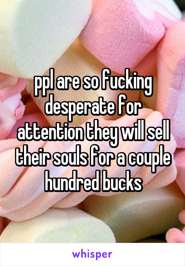 ppl are so fucking desperate for attention they will sell their souls for a couple hundred bucks