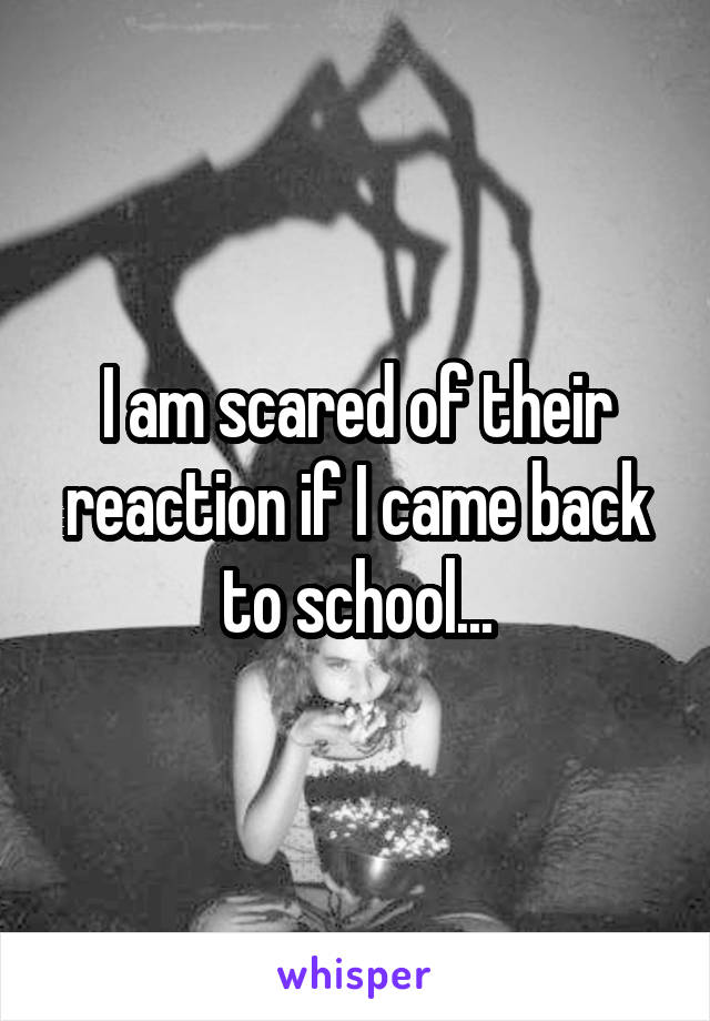 I am scared of their reaction if I came back to school...