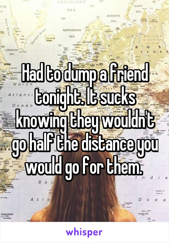 Had to dump a friend tonight. It sucks knowing they wouldn't go half the distance you would go for them. 