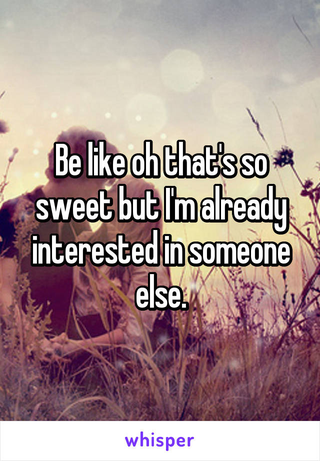 Be like oh that's so sweet but I'm already interested in someone else.
