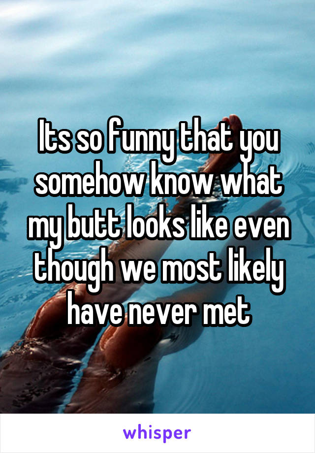 Its so funny that you somehow know what my butt looks like even though we most likely have never met