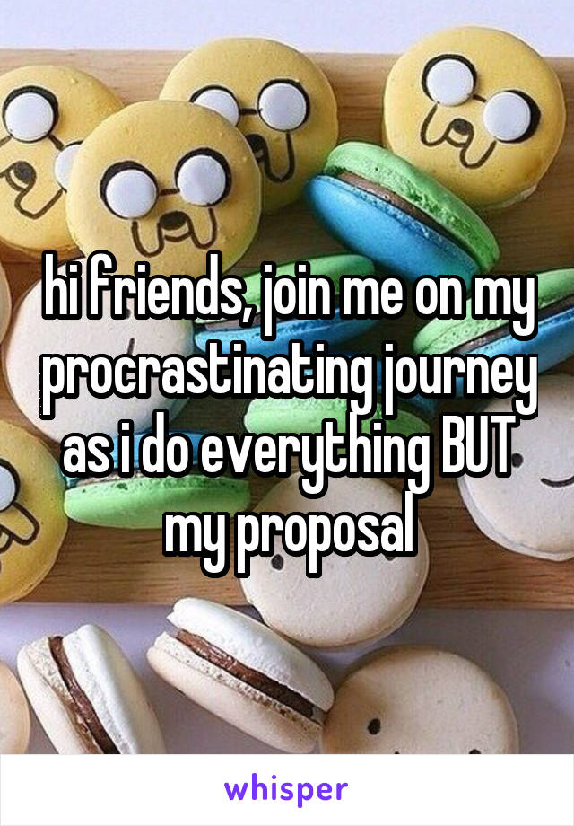 hi friends, join me on my procrastinating journey as i do everything BUT my proposal