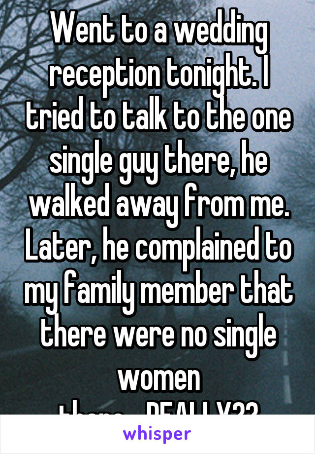 Went to a wedding reception tonight. I tried to talk to the one single guy there, he walked away from me. Later, he complained to my family member that there were no single women there....REALLY??