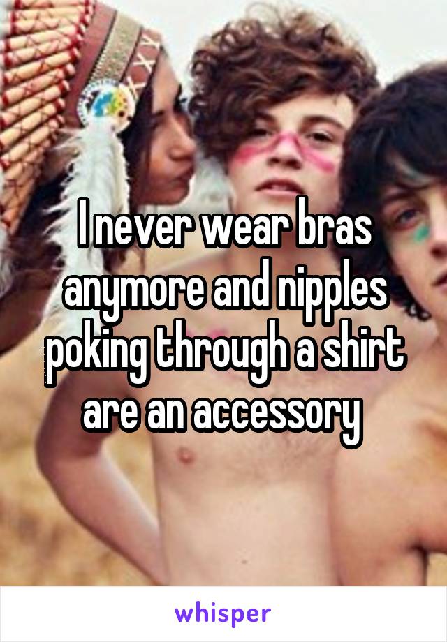 I never wear bras anymore and nipples poking through a shirt are an accessory 