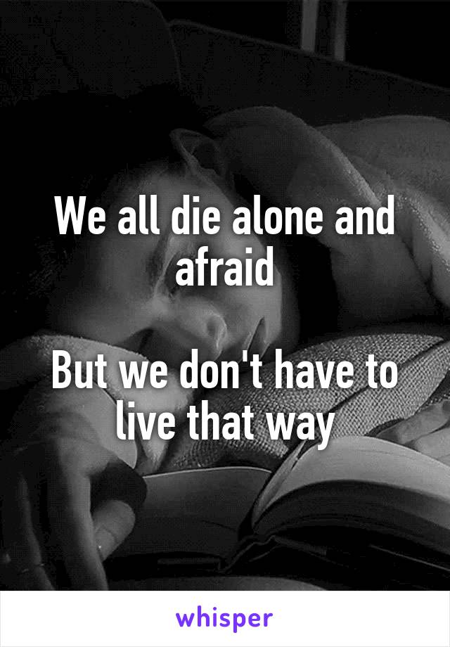 We all die alone and afraid

But we don't have to live that way