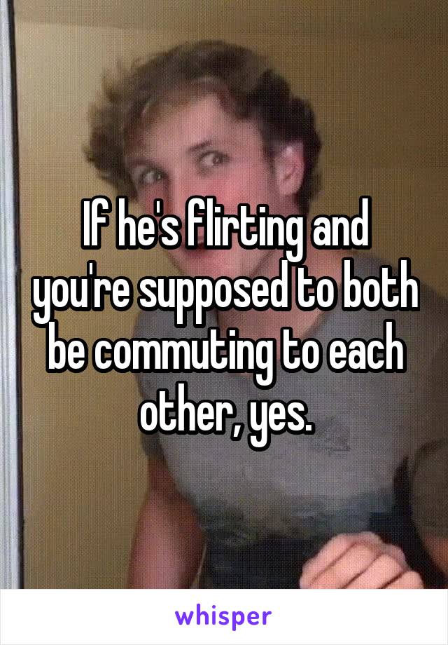 If he's flirting and you're supposed to both be commuting to each other, yes.