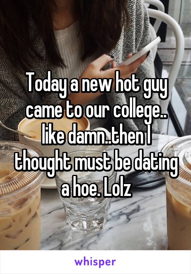 Today a new hot guy came to our college.. like damn..then I thought must be dating a hoe. Lolz