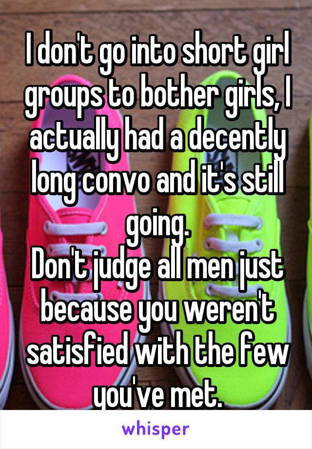 I don't go into short girl groups to bother girls, I actually had a decently long convo and it's still going.
Don't judge all men just because you weren't satisfied with the few you've met.