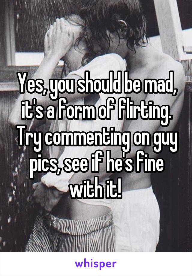Yes, you should be mad, it's a form of flirting. Try commenting on guy pics, see if he's fine with it! 