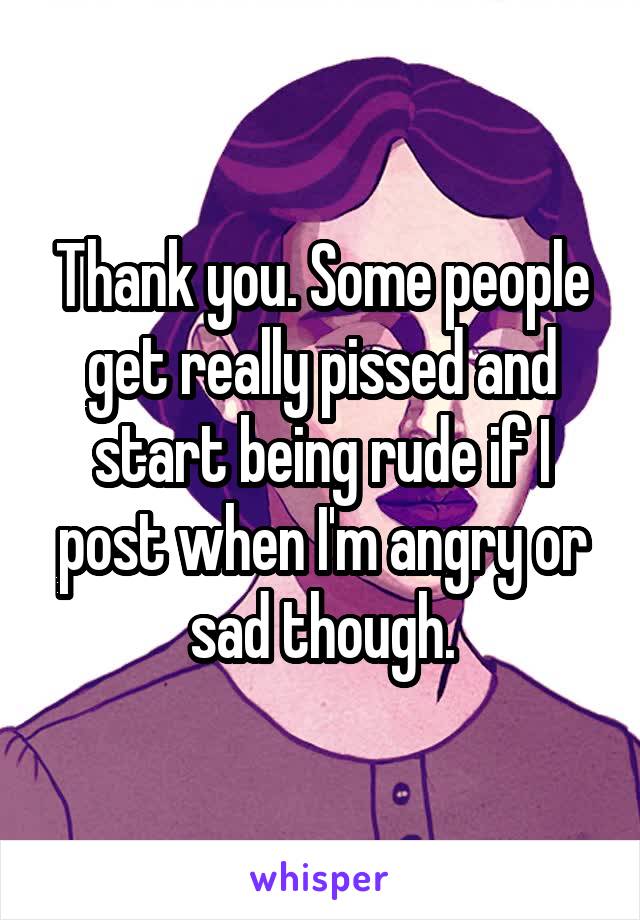 Thank you. Some people get really pissed and start being rude if I post when I'm angry or sad though.