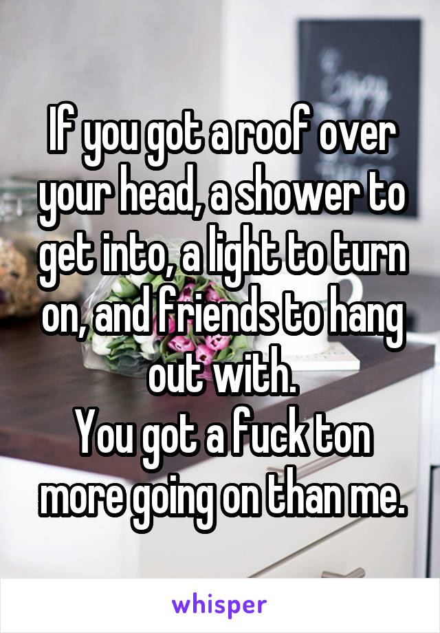 If you got a roof over your head, a shower to get into, a light to turn on, and friends to hang out with.
You got a fuck ton more going on than me.