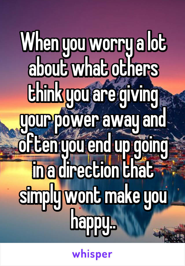 When you worry a lot about what others think you are giving your power away and often you end up going in a direction that simply wont make you happy..