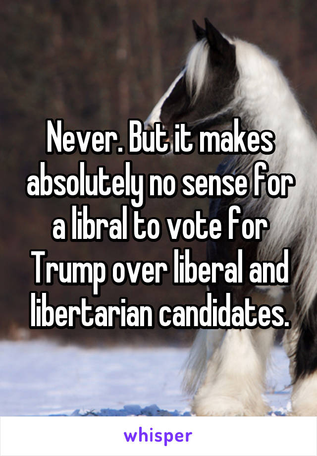 Never. But it makes absolutely no sense for a libral to vote for Trump over liberal and libertarian candidates.