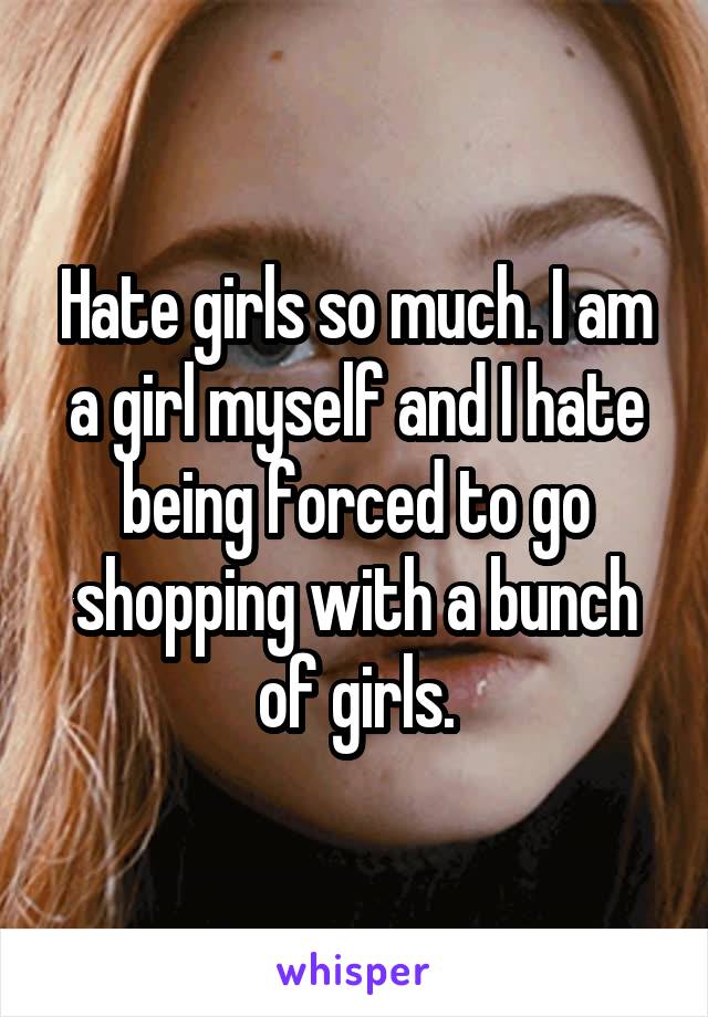Hate girls so much. I am a girl myself and I hate being forced to go shopping with a bunch of girls.
