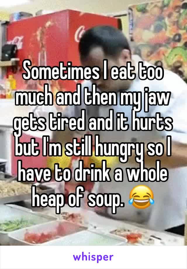 Sometimes I eat too much and then my jaw gets tired and it hurts but I'm still hungry so I have to drink a whole heap of soup. 😂