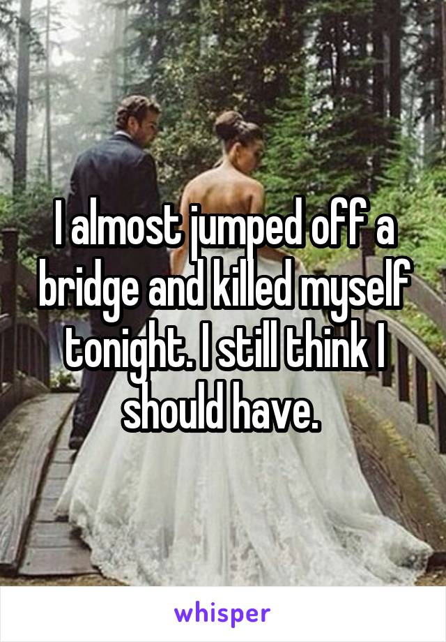 I almost jumped off a bridge and killed myself tonight. I still think I should have. 