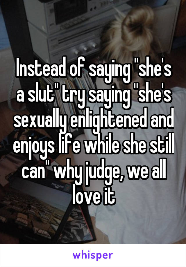 Instead of saying "she's a slut" try saying "she's sexually enlightened and enjoys life while she still can" why judge, we all love it