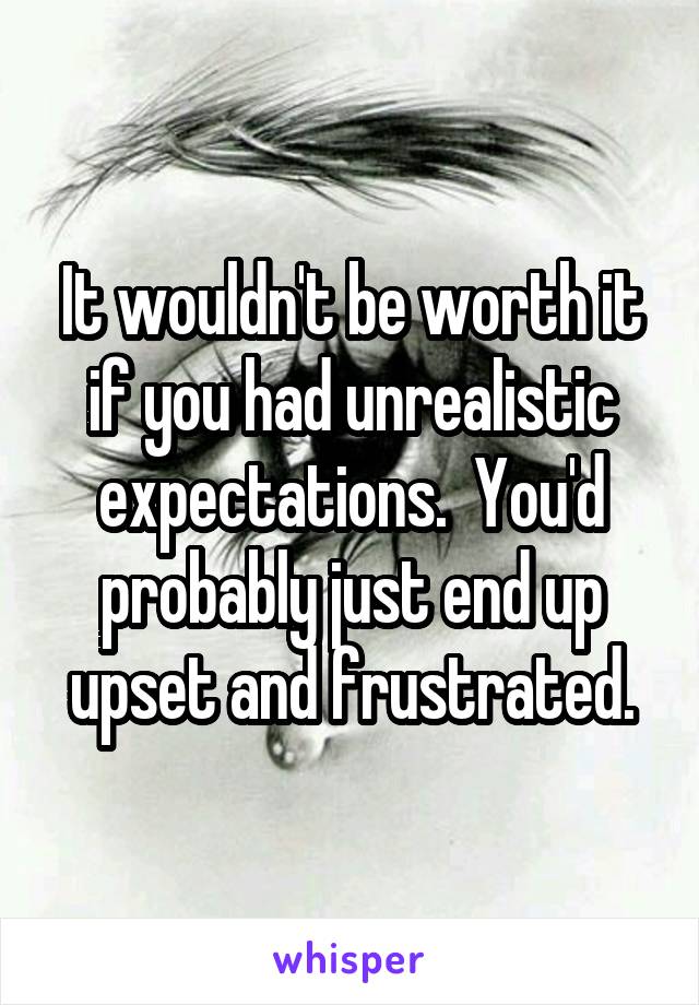 It wouldn't be worth it if you had unrealistic expectations.  You'd probably just end up upset and frustrated.