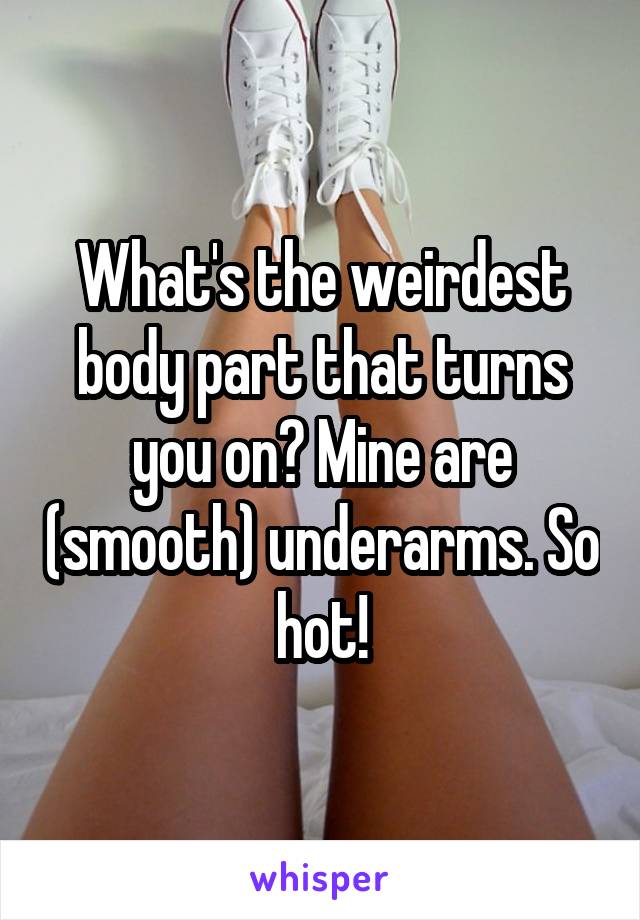What's the weirdest body part that turns you on? Mine are (smooth) underarms. So hot!