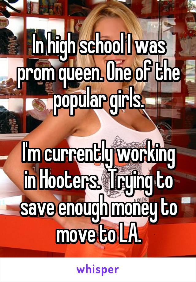 In high school I was prom queen. One of the popular girls.

I'm currently working in Hooters.  Trying to save enough money to move to LA.