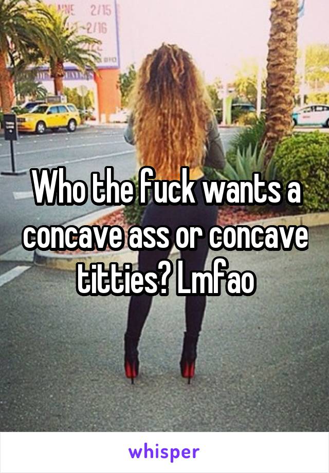 Who the fuck wants a concave ass or concave titties? Lmfao