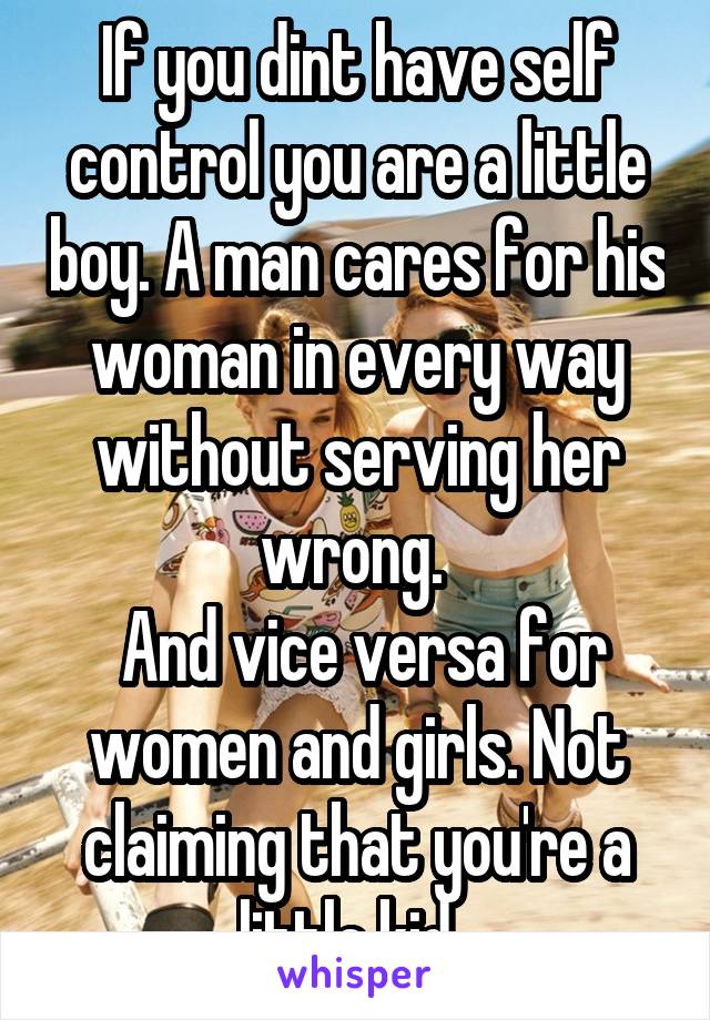 If you dint have self control you are a little boy. A man cares for his woman in every way without serving her wrong. 
 And vice versa for women and girls. Not claiming that you're a little kid. 