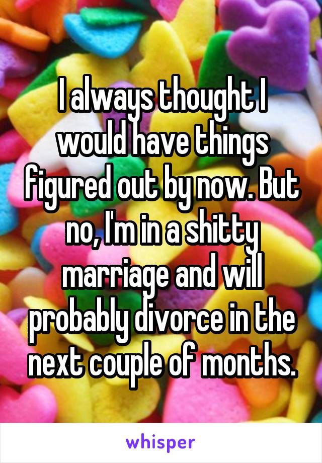 I always thought I would have things figured out by now. But no, I'm in a shitty marriage and will probably divorce in the next couple of months.