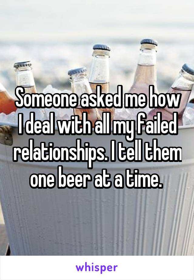 Someone asked me how I deal with all my failed relationships. I tell them one beer at a time. 