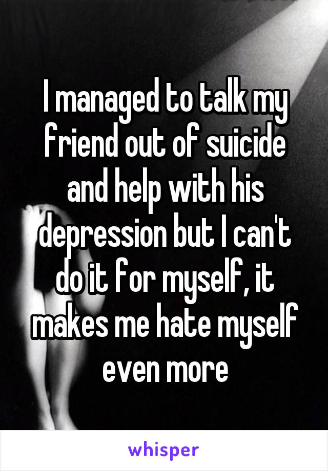 I managed to talk my friend out of suicide and help with his depression but I can't do it for myself, it makes me hate myself even more