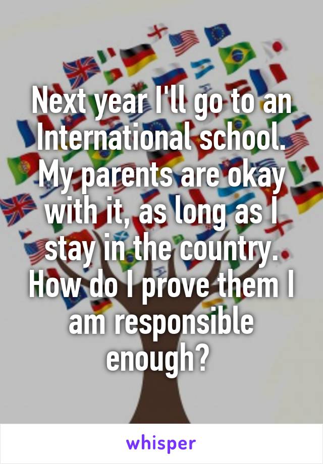 Next year I'll go to an International school. My parents are okay with it, as long as I stay in the country. How do I prove them I am responsible enough? 