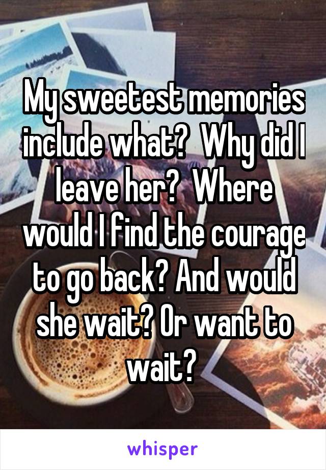 My sweetest memories include what?  Why did I leave her?  Where would I find the courage to go back? And would she wait? Or want to wait? 