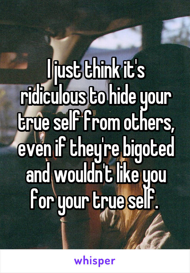I just think it's ridiculous to hide your true self from others, even if they're bigoted and wouldn't like you for your true self. 