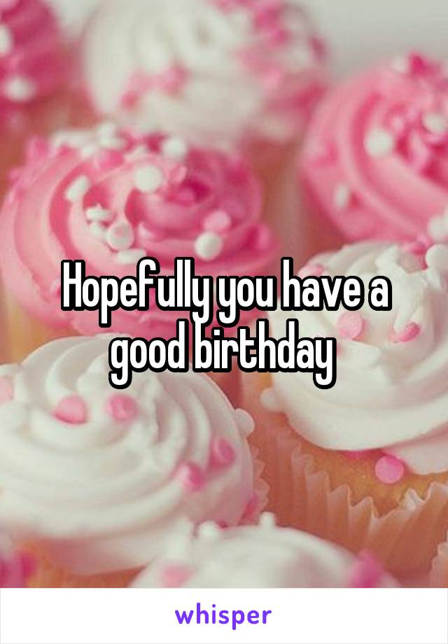 Hopefully you have a good birthday 