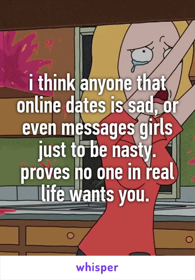 i think anyone that online dates is sad, or even messages girls just to be nasty. proves no one in real life wants you. 
