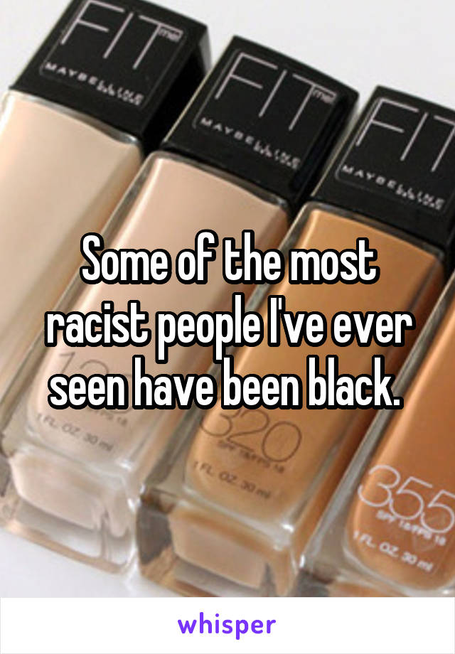 Some of the most racist people I've ever seen have been black. 
