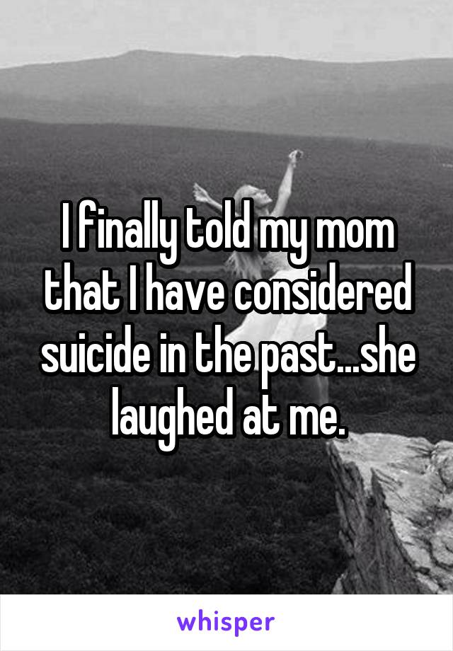 I finally told my mom that I have considered suicide in the past...she laughed at me.