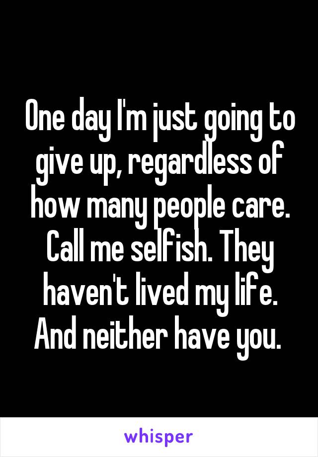 One day I'm just going to give up, regardless of how many people care. Call me selfish. They haven't lived my life. And neither have you. 