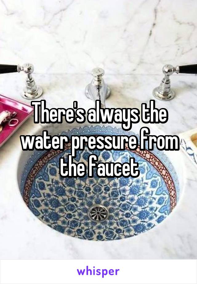 There's always the water pressure from the faucet