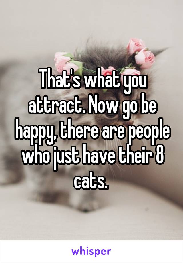 That's what you attract. Now go be happy, there are people who just have their 8 cats. 