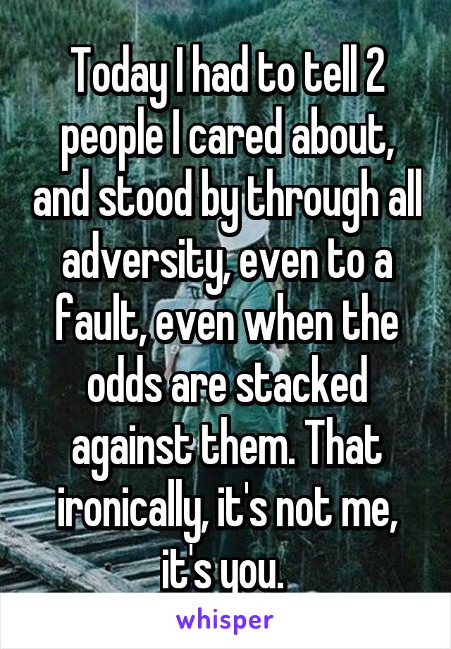 Today I had to tell 2 people I cared about, and stood by through all adversity, even to a fault, even when the odds are stacked against them. That ironically, it's not me, it's you. 