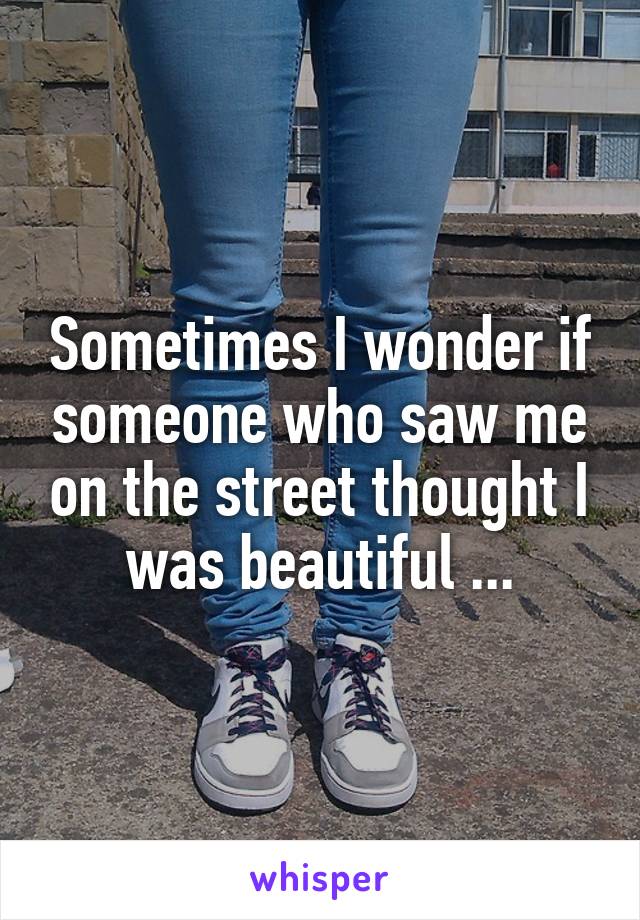 Sometimes I wonder if someone who saw me on the street thought I was beautiful ...