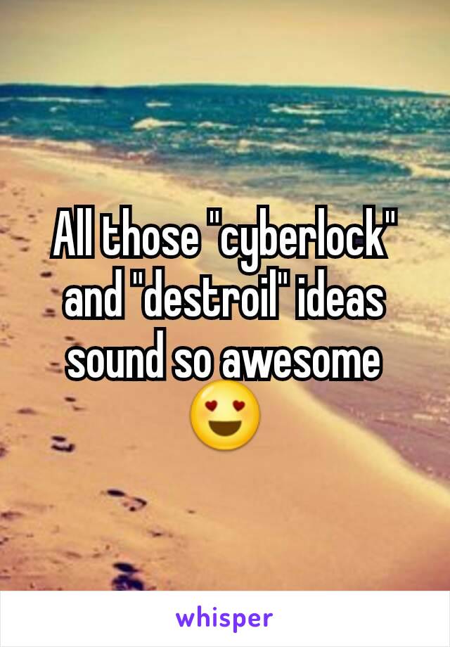 All those "cyberlock" and "destroil" ideas sound so awesome 😍