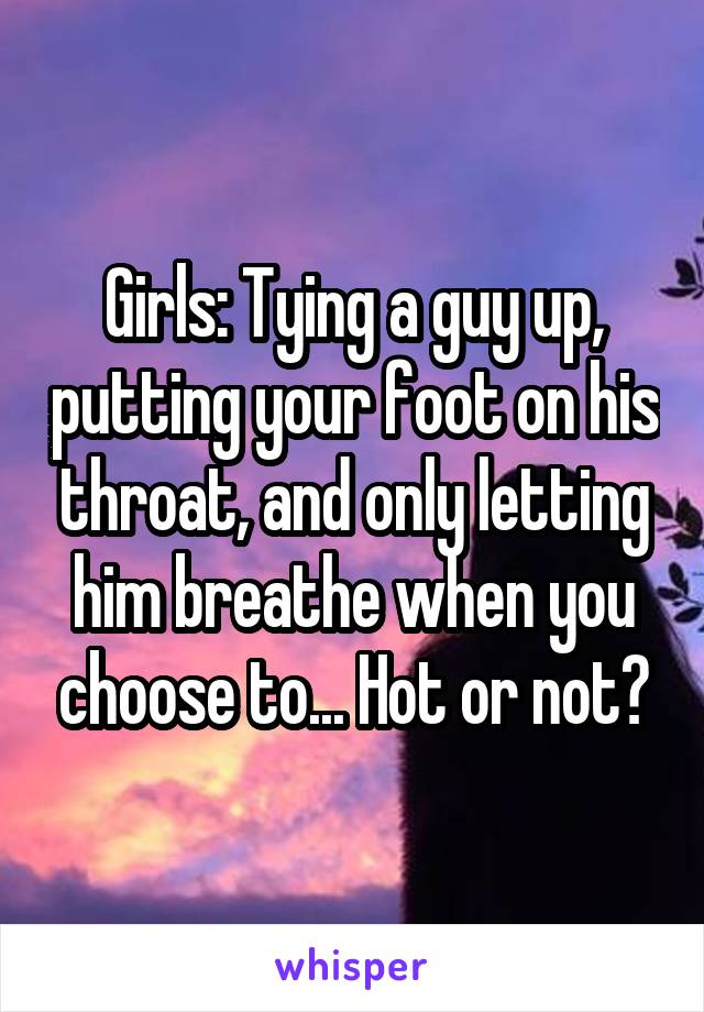 Girls: Tying a guy up, putting your foot on his throat, and only letting him breathe when you choose to... Hot or not?