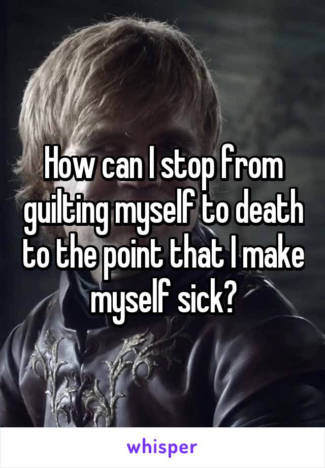 How can I stop from guilting myself to death to the point that I make myself sick?