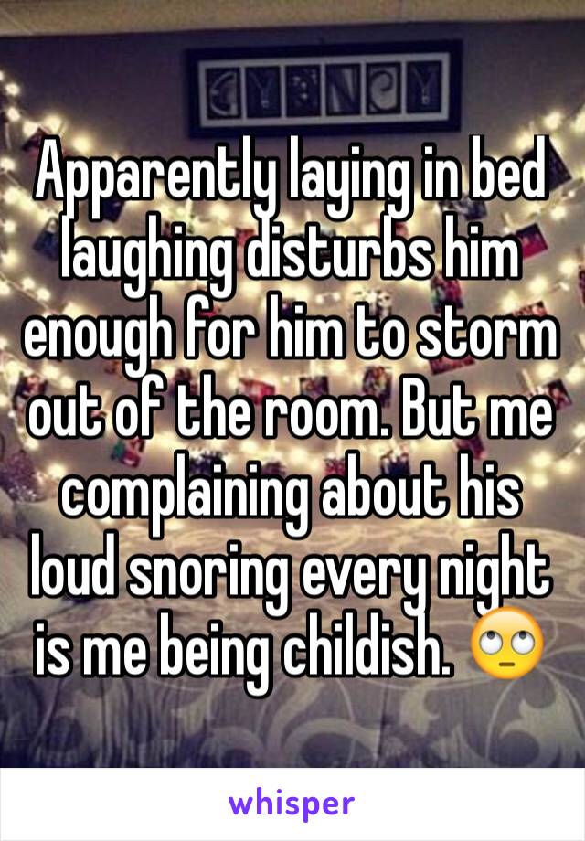 Apparently laying in bed laughing disturbs him enough for him to storm out of the room. But me complaining about his loud snoring every night is me being childish. 🙄